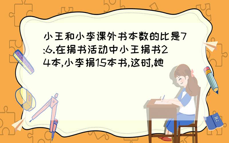 小王和小李课外书本数的比是7:6.在捐书活动中小王捐书24本,小李捐15本书,这时,她