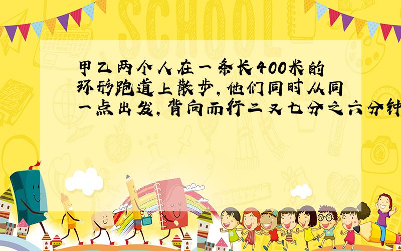 甲乙两个人在一条长400米的环形跑道上散步,他们同时从同一点出发,背向而行二又七分之六分钟相遇,同向而行二十六又三分之二