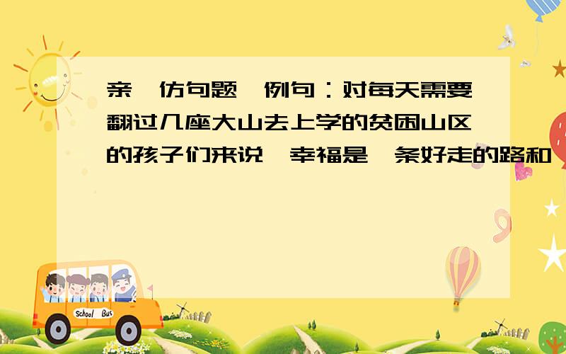 亲,仿句题,例句：对每天需要翻过几座大山去上学的贫困山区的孩子们来说,幸福是一条好走的路和一双合脚的鞋,或是离家更近一点