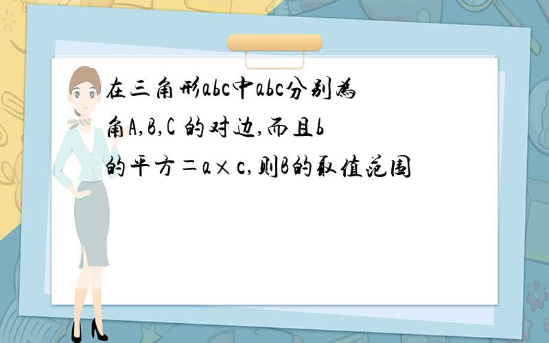 在三角形abc中abc分别为角A,B,C 的对边,而且b的平方＝a×c,则B的取值范围