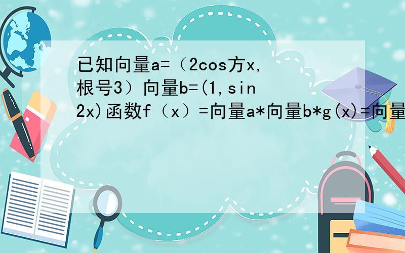 已知向量a=（2cos方x,根号3）向量b=(1,sin2x)函数f（x）=向量a*向量b*g(x)=向量b^2求g(x