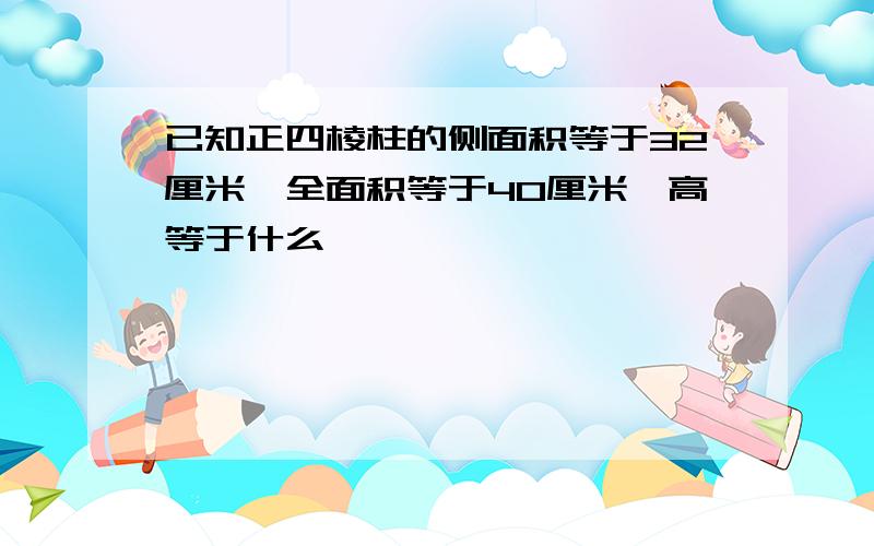 已知正四棱柱的侧面积等于32厘米,全面积等于40厘米,高等于什么