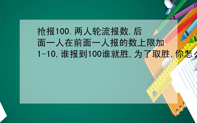 抢报100.两人轮流报数,后面一人在前面一人报的数上限加1-10,谁报到100谁就胜,为了取胜,你怎么办