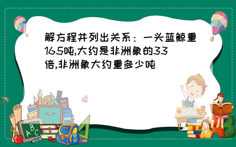 解方程并列出关系：一头蓝鲸重165吨,大约是非洲象的33倍,非洲象大约重多少吨