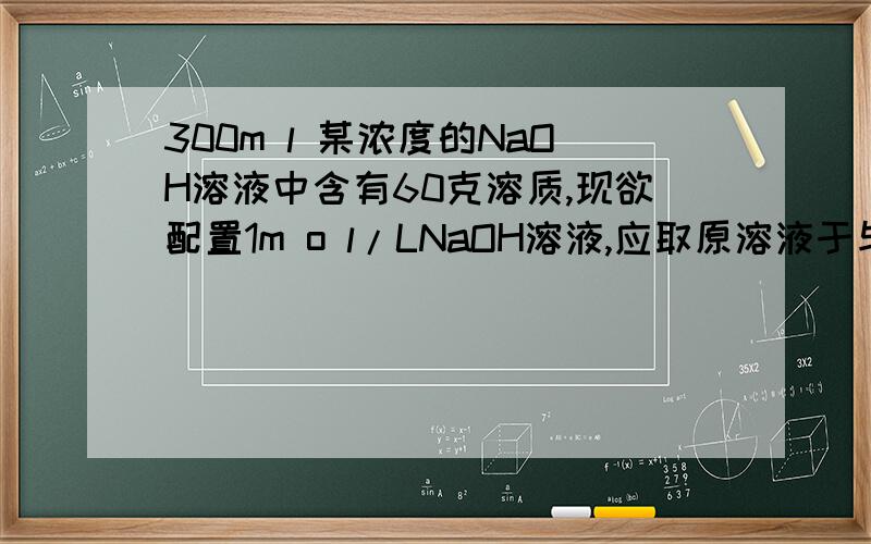 300m l 某浓度的NaOH溶液中含有60克溶质,现欲配置1m o l/LNaOH溶液,应取原溶液于与蒸馏水的...