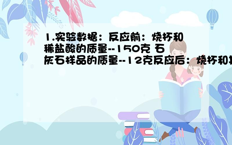 1.实验数据：反应前：烧杯和稀盐酸的质量--150克 石灰石样品的质量--12克反应后：烧杯和其中混合物的质量--157