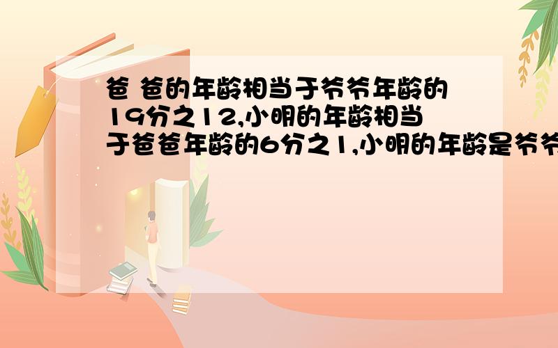 爸 爸的年龄相当于爷爷年龄的19分之12,小明的年龄相当于爸爸年龄的6分之1,小明的年龄是爷爷年龄的几分之