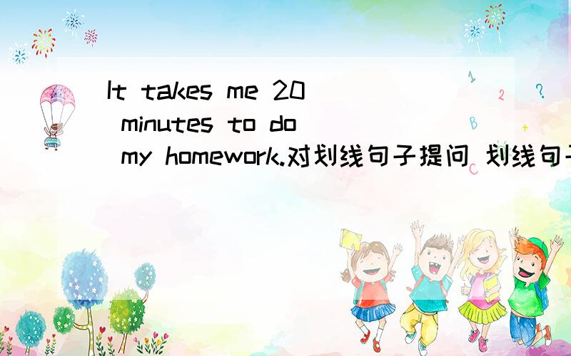 It takes me 20 minutes to do my homework.对划线句子提问 划线句子为 do my