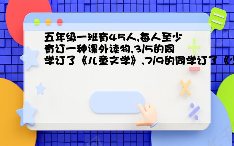 五年级一班有45人,每人至少有订一种课外读物,3/5的同学订了《儿童文学》,7/9的同学订了《少年画报》