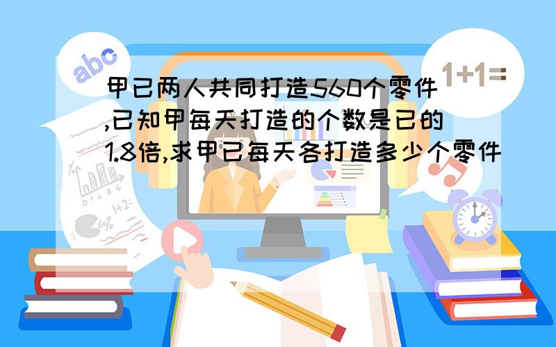 甲已两人共同打造560个零件,已知甲每天打造的个数是已的1.8倍,求甲已每天各打造多少个零件