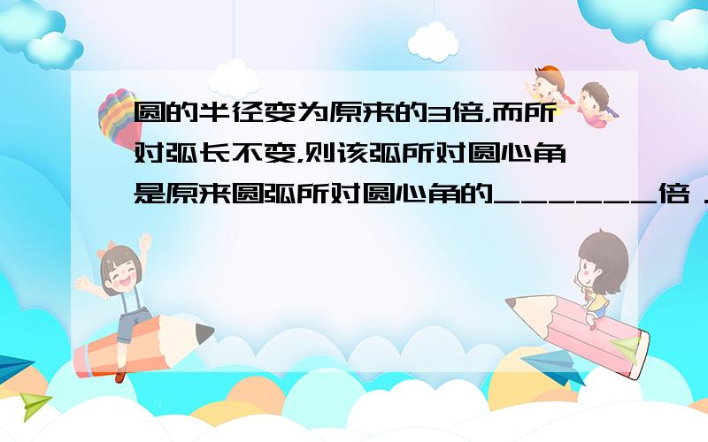 圆的半径变为原来的3倍，而所对弧长不变，则该弧所对圆心角是原来圆弧所对圆心角的______倍．