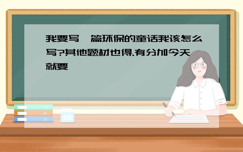 我要写一篇环保的童话我该怎么写?其他题材也得.有分加今天就要