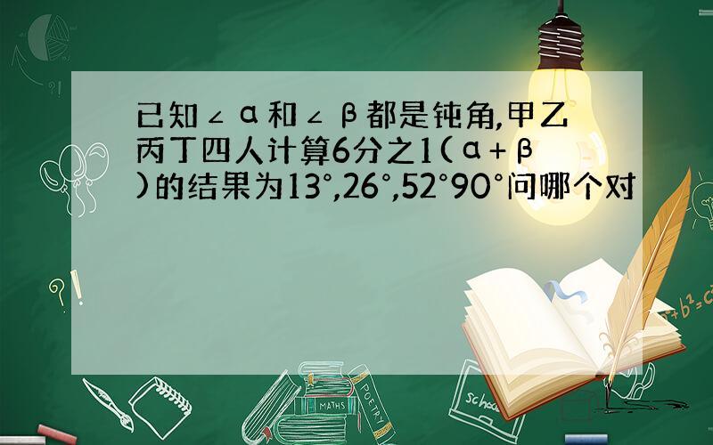 已知∠α和∠β都是钝角,甲乙丙丁四人计算6分之1(α+β)的结果为13°,26°,52°90°问哪个对