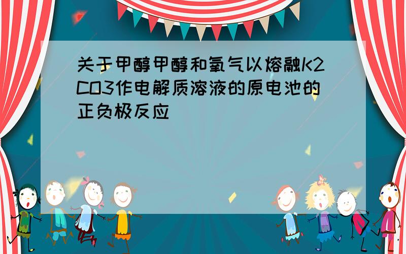 关于甲醇甲醇和氧气以熔融K2CO3作电解质溶液的原电池的正负极反应