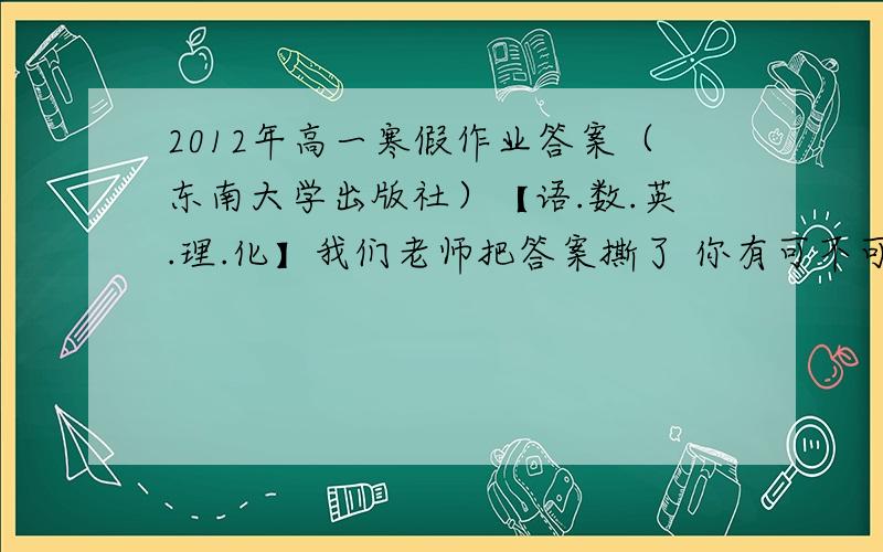 2012年高一寒假作业答案（东南大学出版社）【语.数.英.理.化】我们老师把答案撕了 你有可不可以发给我拜托