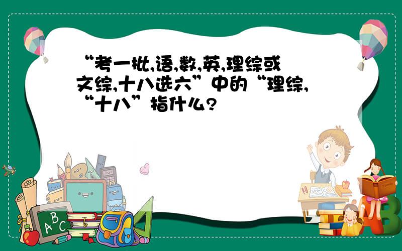 “考一批,语,数,英,理综或文综,十八选六”中的“理综,“十八”指什么?