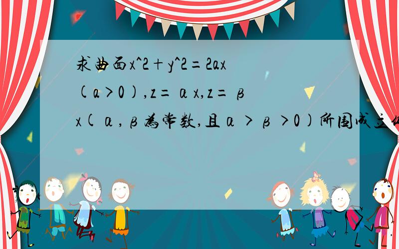 求曲面x^2+y^2=2ax(a>0),z=αx,z=βx(α,β为常数,且α>β>0)所围成立体的体积.