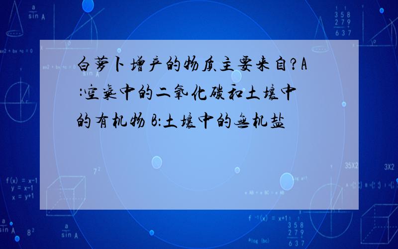 白萝卜增产的物质主要来自?A :空气中的二氧化碳和土壤中的有机物 B：土壤中的无机盐