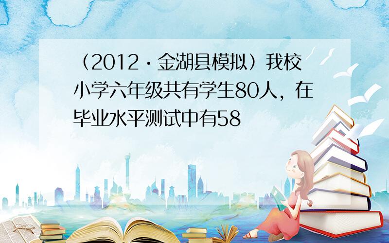 （2012•金湖县模拟）我校小学六年级共有学生80人，在毕业水平测试中有58