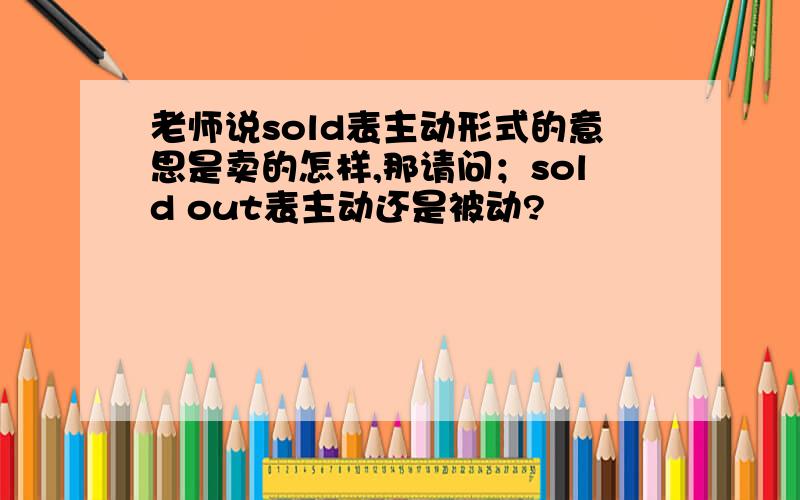 老师说sold表主动形式的意思是卖的怎样,那请问；sold out表主动还是被动?