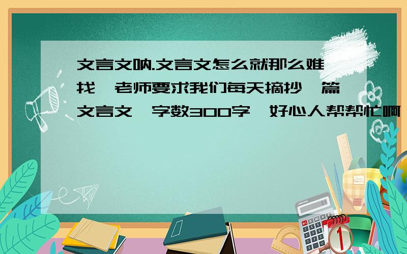 文言文呐.文言文怎么就那么难找、老师要求我们每天摘抄一篇文言文、字数300字、好心人帮帮忙啊、