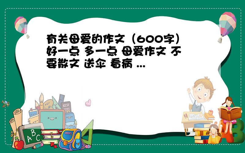 有关母爱的作文（600字） 好一点 多一点 母爱作文 不要散文 送伞 看病 ...