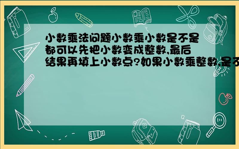 小数乘法问题小数乘小数是不是都可以先把小数变成整数,最后结果再填上小数点?如果小数乘整数,是不是只要把小数变成整数,整数