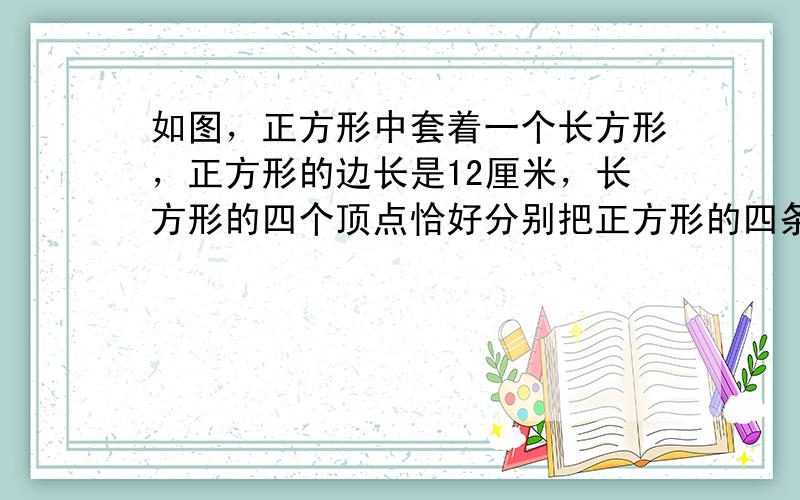 如图，正方形中套着一个长方形，正方形的边长是12厘米，长方形的四个顶点恰好分别把正方形的四条边分成两段，其中长的一段长度