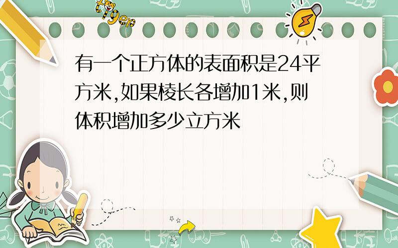 有一个正方体的表面积是24平方米,如果棱长各增加1米,则体积增加多少立方米