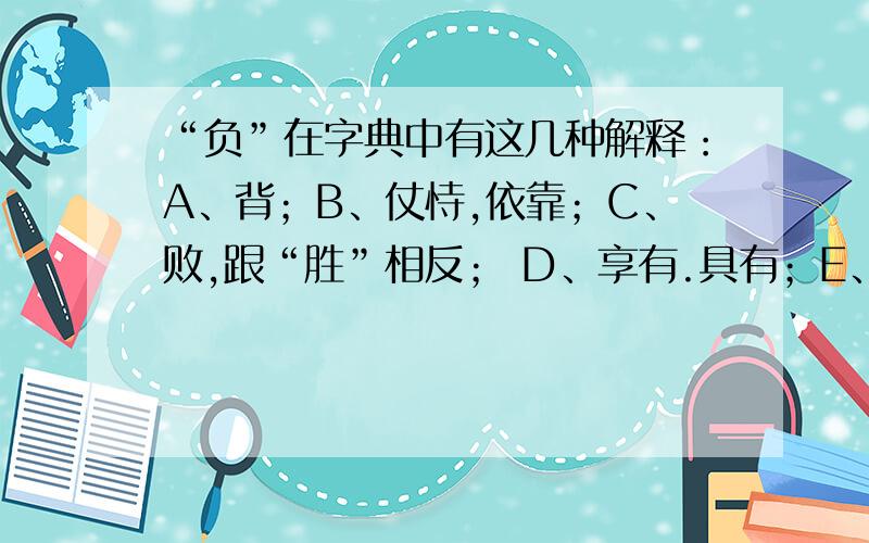 “负”在字典中有这几种解释：A、背；B、仗恃,依靠；C、败,跟“胜”相反； D、享有.具有；E、亏欠；F、