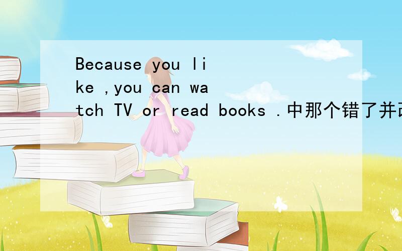 Because you like ,you can watch TV or read books .中那个错了并改正