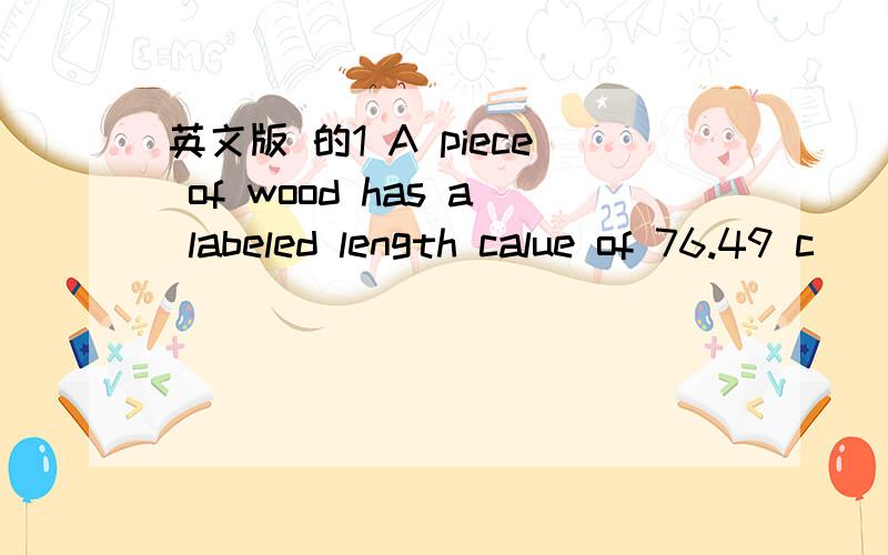 英文版 的1 A piece of wood has a labeled length calue of 76.49 c