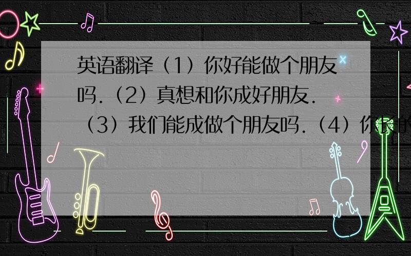 英语翻译（1）你好能做个朋友吗.（2）真想和你成好朋友.（3）我们能成做个朋友吗.（4）你长的很漂亮很可爱.（5）你学吉