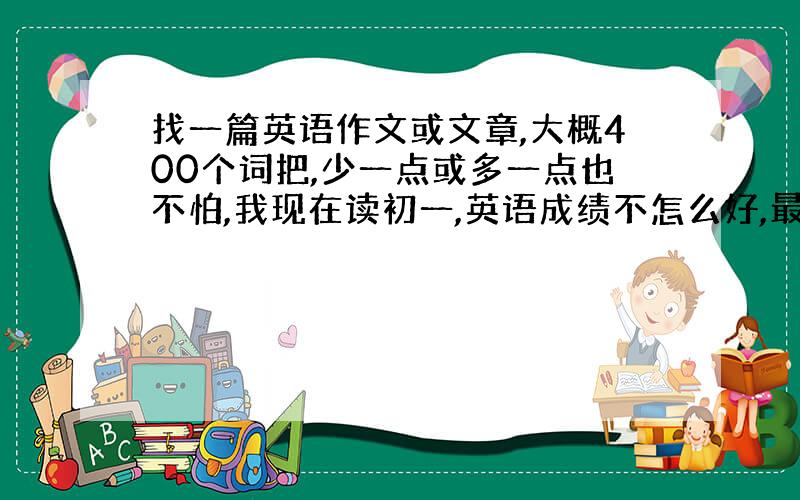 找一篇英语作文或文章,大概400个词把,少一点或多一点也不怕,我现在读初一,英语成绩不怎么好,最好就不要那么难的（最好有