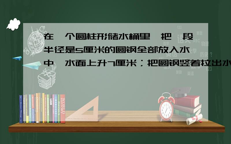 在一个圆柱形储水桶里,把一段半径是5厘米的圆钢全部放入水中,水面上升7厘米；把圆钢竖着拉出水面15厘米后水面就下降3厘米