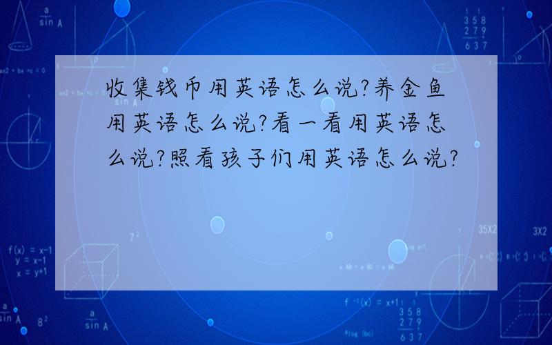 收集钱币用英语怎么说?养金鱼用英语怎么说?看一看用英语怎么说?照看孩子们用英语怎么说?