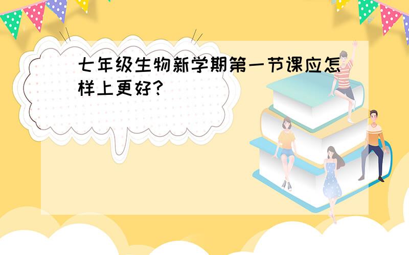 七年级生物新学期第一节课应怎样上更好?