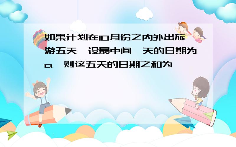 如果计划在10月份之内外出旅游五天,设最中间一天的日期为a,则这五天的日期之和为