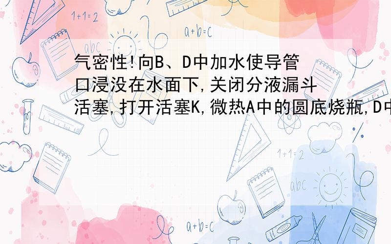 气密性!向B、D中加水使导管口浸没在水面下,关闭分液漏斗活塞,打开活塞K,微热A中的圆底烧瓶,D中导管有气泡冒出；停止加