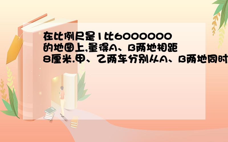 在比例尺是1比6000000的地图上,量得A、B两地相距8厘米.甲、乙两车分别从A、B两地同时相对开出,经过4