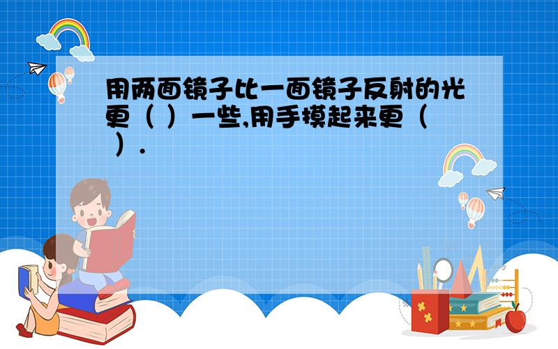 用两面镜子比一面镜子反射的光更（ ）一些,用手摸起来更（ ）.