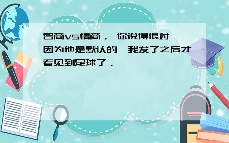 智商VS情商． 你说得很对,因为他是默认的,我发了之后才看见到足球了．