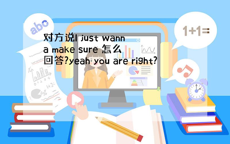 对方说I just wanna make sure 怎么回答?yeah you are right?