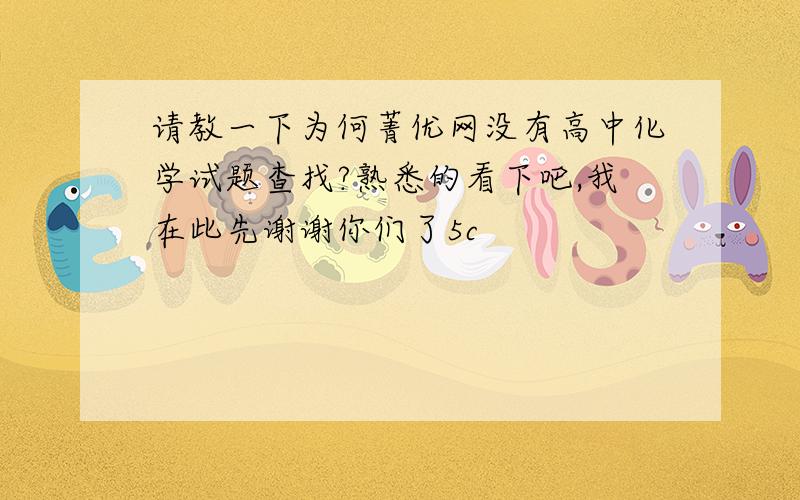 请教一下为何菁优网没有高中化学试题查找?熟悉的看下吧,我在此先谢谢你们了5c