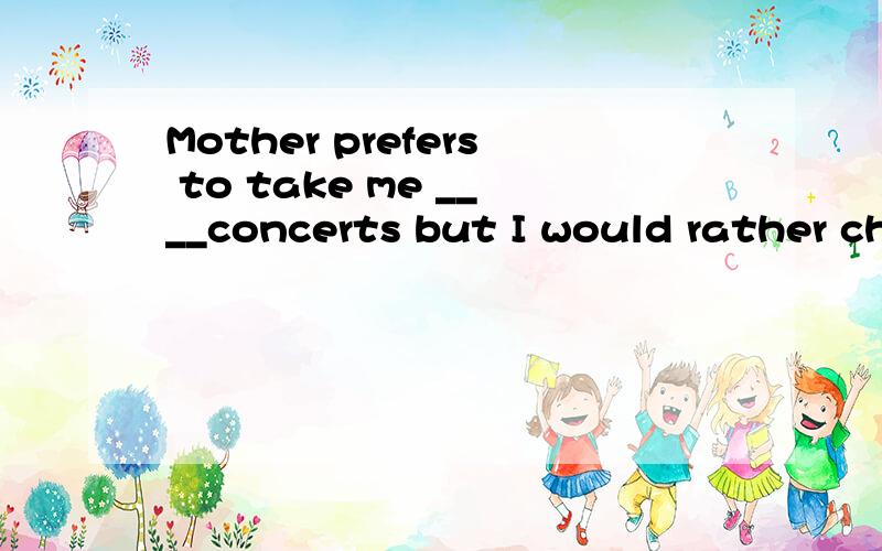 Mother prefers to take me ____concerts but I would rather ch