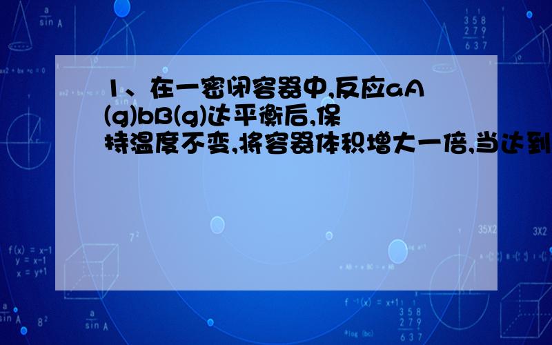 1、在一密闭容器中,反应aA(g)bB(g)达平衡后,保持温度不变,将容器体积增大一倍,当达到新的平衡时,B的浓度是原来