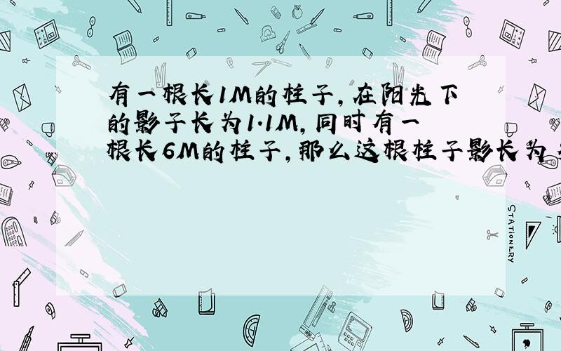 有一根长1M的柱子,在阳光下的影子长为1.1M,同时有一根长6M的柱子,那么这根柱子影长为多少米?