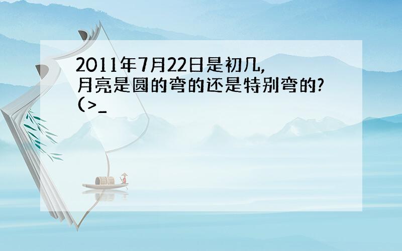 2011年7月22日是初几,月亮是圆的弯的还是特别弯的?(>_