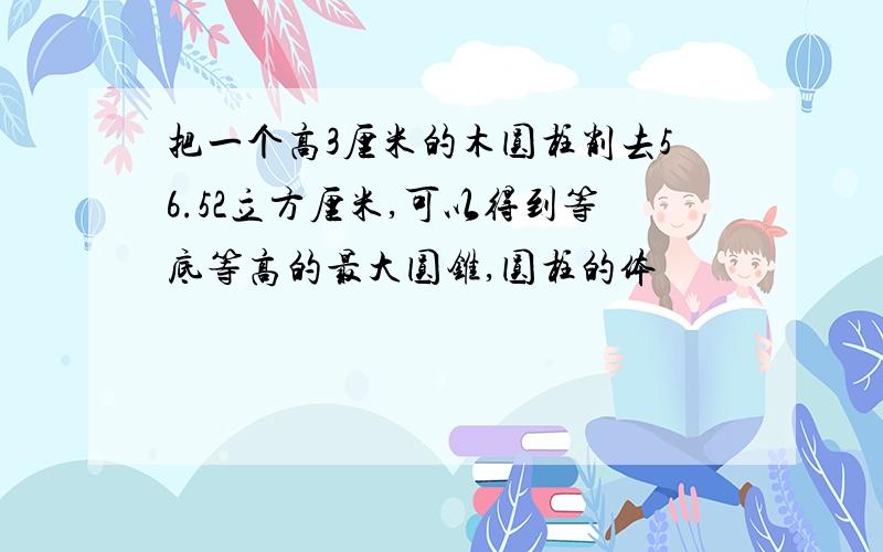 把一个高3厘米的木圆柱削去56.52立方厘米,可以得到等底等高的最大圆锥,圆柱的体