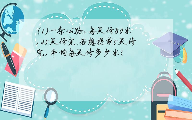 （1）一条公路,每天修80米,25天修完.若想提前5天修完,平均每天修多少米?